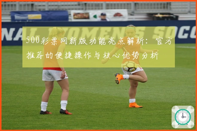 500彩票网新版功能亮点解析：官方推荐的便捷操作与核心优势分析