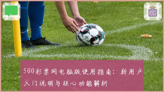 500彩票网电脑版使用指南：新用户入门说明与核心功能解析