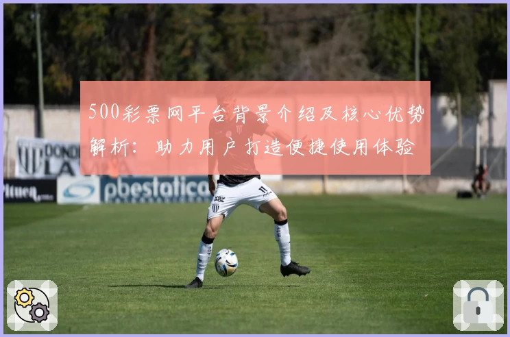 500彩票网平台背景介绍及核心优势解析：助力用户打造便捷使用体验