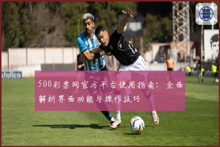 500彩票网官方平台使用指南：全面解析界面功能与操作技巧