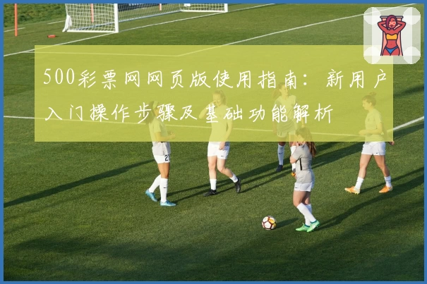 500彩票网网页版使用指南：新用户入门操作步骤及基础功能解析