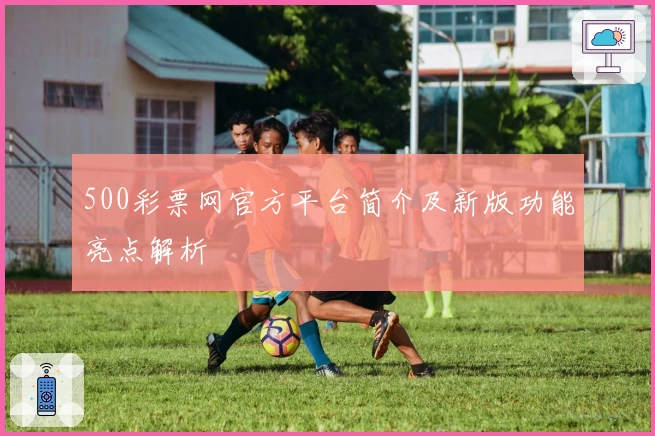 500彩票网官方平台简介及新版功能亮点解析