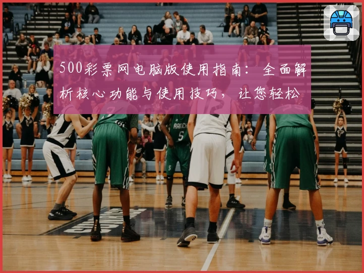 500彩票网电脑版使用指南:全面解析核心功能与使用技巧,让您轻松掌握操作方法