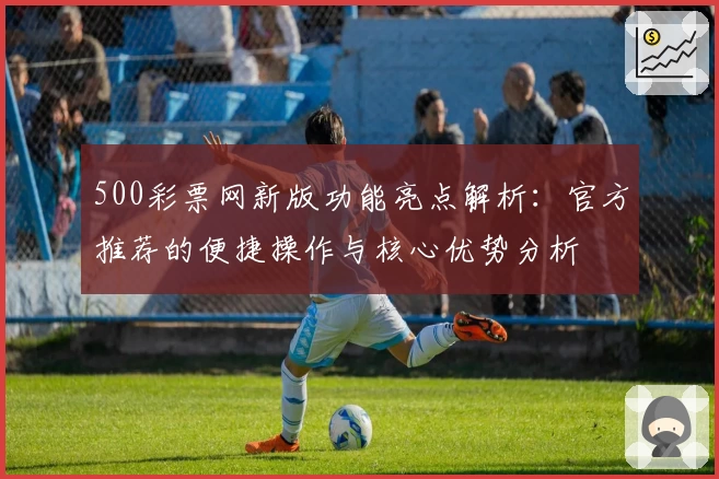 500彩票网新版功能亮点解析：官方推荐的便捷操作与核心优势分析