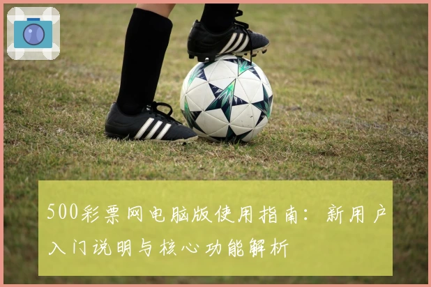 500彩票网电脑版使用指南：新用户入门说明与核心功能解析